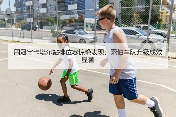 周冠宇卡塔尔站排位赛惊艳表现，索伯车队升级成效显著